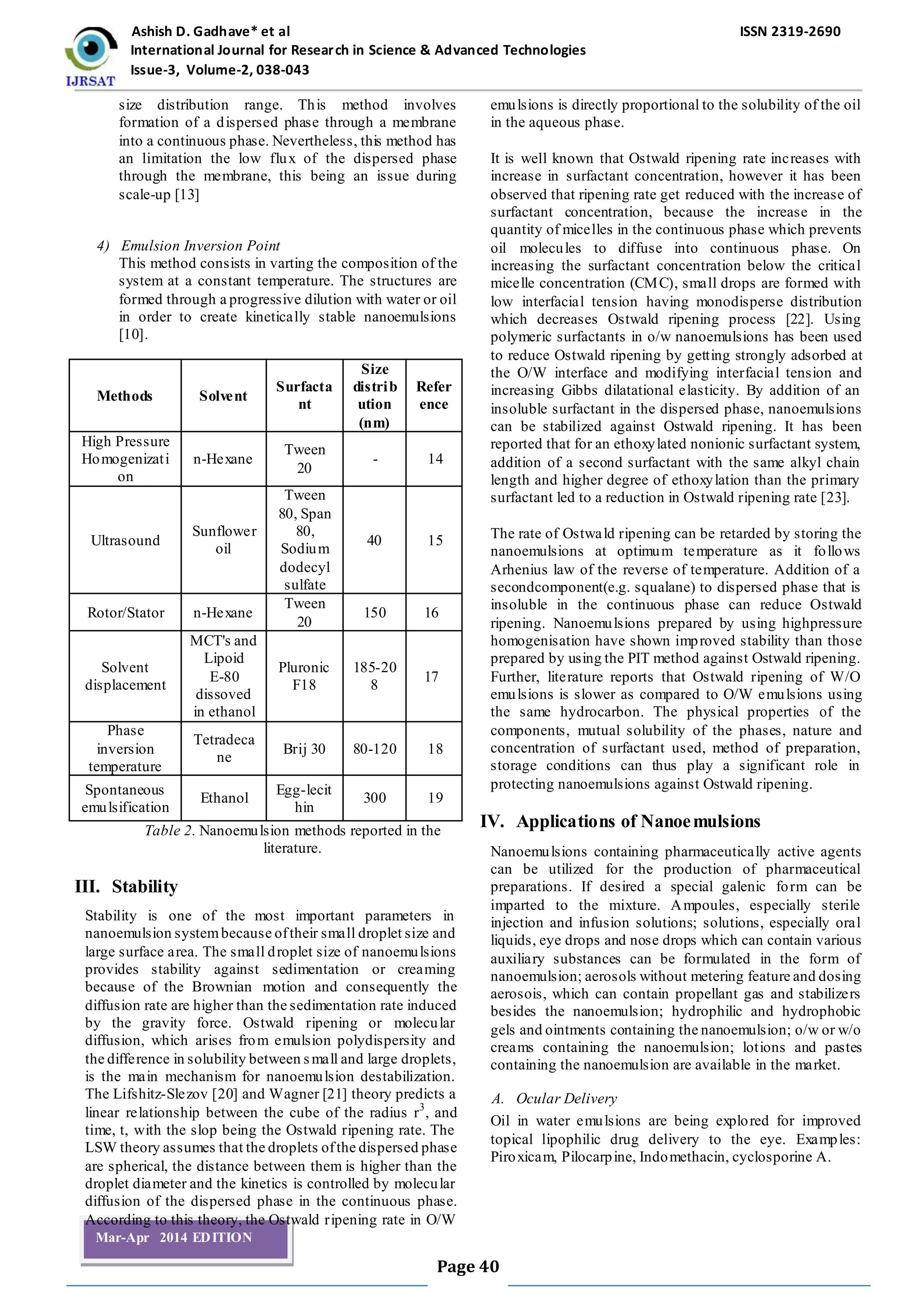 Ashish D. Gadhave* et al ISSN 2319-2690
International Journal for Research in Science & Advanced Technologies
Issue-3, Volume-2, 038-043
Page 40
Mar-Apr 2014 EDITION
size distribution range. This method involves
formation of a dispersed phase through a membrane
into a continuous phase. Nevertheless, this method has
an limitation the low flux of the dispersed phase
through the membrane, this being an issue during
scale-up [13]
4) Emulsion Inversion Point
This method consists in varting the composition of the
system at a constant temperature. The structures are
formed through a progressive dilution with water or oil
in order to create kinetically stable nanoemulsions
[10].
Methods Solvent
Surfacta
nt
Size
distrib
ution
(nm)
Refer
ence
High Pressure
Homogenizati
on
n-Hexane
Tween
20
- 14
Ultrasound
Sunflower
oil
Tween
80, Span
80,
Sodium
dodecyl
sulfate
40 15
Rotor/Stator n-Hexane
Tween
20
150 16
Solvent
displacement
MCT's and
Lipoid
E-80
dissoved
in ethanol
Pluronic
F18
185-20
8
17
Phase
inversion
temperature
Tetradeca
ne
Brij 30 80-120 18
Spontaneous
emulsification
Ethanol
Egg-lecit
hin
300 19
Table 2. Nanoemulsion methods reported in the
literature.
III. Stability
Stability is one of the most important parameters in
nanoemulsion systembecause oftheir small droplet size and
large surface area. The small droplet size of nanoemulsions
provides stability against sedimentation or creaming
because of the Brownian motion and consequently the
diffusion rate are higher than the sedimentation rate induced
by the gravity force. Ostwald ripening or molecular
diffusion, which arises from emulsion polydispersity and
the difference in solubility between small and large droplets,
is the main mechanism for nanoemulsion destabilization.
The Lifshitz-Slezov [20] and Wagner [21] theory predicts a
linear relationship between the cube of the radius r3
, and
time, t, with the slop being the Ostwald ripening rate. The
LSW theory assumes that the droplets ofthe dispersed phase
are spherical, the distance between them is higher than the
droplet diameter and the kinetics is controlled by molecular
diffusion of the dispersed phase in the continuous phase.
According to this theory, the Ostwald ripening rate in O/W
emulsions is directly proportional to the solubility of the oil
in the aqueous phase.
It is well known that Ostwald ripening rate increases with
increase in surfactant concentration, however it has been
observed that ripening rate get reduced with the increase of
surfactant concentration, because the increase in the
quantity of micelles in the continuous phase which prevents
oil molecules to diffuse into continuous phase. On
increasing the surfactant concentration below the critical
micelle concentration (CMC), small drops are formed with
low interfacial tension having monodisperse distribution
which decreases Ostwald ripening process [22]. Using
polymeric surfactants in o/w nanoemulsions has been used
to reduce Ostwald ripening by getting strongly adsorbed at
the O/W interface and modifying interfacial tension and
increasing Gibbs dilatational elasticity. By addition of an
insoluble surfactant in the dispersed phase, nanoemulsions
can be stabilized against Ostwald ripening. It has been
reported that for an ethoxylated nonionic surfactant system,
addition of a second surfactant with the same alkyl chain
length and higher degree of ethoxylation than the primary
surfactant led to a reduction in Ostwald ripening rate [23].
The rate of Ostwald ripening can be retarded by storing the
nanoemulsions at optimum temperature as it follows
Arhenius law of the reverse of temperature. Addition of a
secondcomponent(e.g. squalane) to dispersed phase that is
insoluble in the continuous phase can reduce Ostwald
ripening. Nanoemulsions prepared by using highpressure
homogenisation have shown improved stability than those
prepared by using the PIT method against Ostwald ripening.
Further, literature reports that Ostwald ripening of W/O
emulsions is slower as compared to O/W emulsions using
the same hydrocarbon. The physical properties of the
components, mutual solubility of the phases, nature and
concentration of surfactant used, method of preparation,
storage conditions can thus play a significant role in
protecting nanoemulsions against Ostwald ripening.
IV. Applications of Nanoemulsions
Nanoemulsions containing pharmaceutically active agents
can be utilized for the production of pharmaceutical
preparations. If desired a special galenic form can be
imparted to the mixture. Ampoules, especially sterile
injection and infusion solutions; solutions, especially oral
liquids, eye drops and nose drops which can contain various
auxiliary substances can be formulated in the form of
nanoemulsion; aerosols without metering feature and dosing
aerosois, which can contain propellant gas and stabilizers
besides the nanoemulsion; hydrophilic and hydrophobic
gels and ointments containing the nanoemulsion; o/w or w/o
creams containing the nanoemulsion; lotions and pastes
containing the nanoemulsion are available in the market.
A. Ocular Delivery
Oil in water emulsions are being explored for improved
topical lipophilic drug delivery to the eye. Examples:
Piroxicam, Pilocarpine, Indomethacin, cyclosporine A.
 