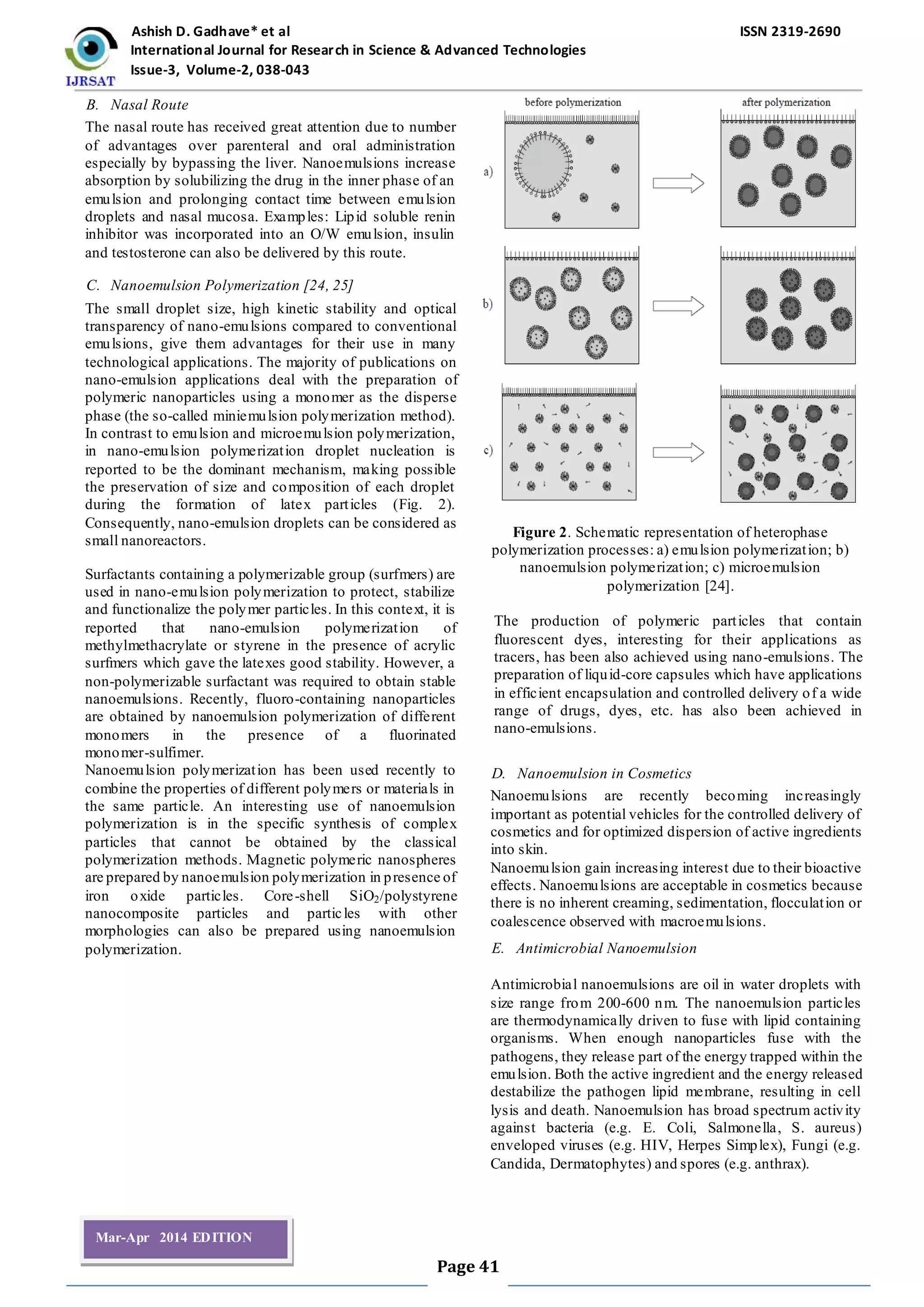 Ashish D. Gadhave* et al ISSN 2319-2690
International Journal for Research in Science & Advanced Technologies
Issue-3, Volume-2, 038-043
Page 41
Mar-Apr 2014 EDITION
B. Nasal Route
The nasal route has received great attention due to number
of advantages over parenteral and oral administration
especially by bypassing the liver. Nanoemulsions increase
absorption by solubilizing the drug in the inner phase of an
emulsion and prolonging contact time between emulsion
droplets and nasal mucosa. Examples: Lipid soluble renin
inhibitor was incorporated into an O/W emulsion, insulin
and testosterone can also be delivered by this route.
C. Nanoemulsion Polymerization [24, 25]
The small droplet size, high kinetic stability and optical
transparency of nano-emulsions compared to conventional
emulsions, give them advantages for their use in many
technological applications. The majority of publications on
nano-emulsion applications deal with the preparation of
polymeric nanoparticles using a monomer as the disperse
phase (the so-called miniemulsion polymerization method).
In contrast to emulsion and microemulsion polymerization,
in nano-emulsion polymerization droplet nucleation is
reported to be the dominant mechanism, making possible
the preservation of size and composition of each droplet
during the formation of latex particles (Fig. 2).
Consequently, nano-emulsion droplets can be considered as
small nanoreactors.
Surfactants containing a polymerizable group (surfmers) are
used in nano-emulsion polymerization to protect, stabilize
and functionalize the polymer particles. In this context, it is
reported that nano-emulsion polymerization of
methylmethacrylate or styrene in the presence of acrylic
surfmers which gave the latexes good stability. However, a
non-polymerizable surfactant was required to obtain stable
nanoemulsions. Recently, fluoro-containing nanoparticles
are obtained by nanoemulsion polymerization of different
monomers in the presence of a fluorinated
monomer-sulfimer.
Nanoemulsion polymerization has been used recently to
combine the properties of different polymers or materials in
the same particle. An interesting use of nanoemulsion
polymerization is in the specific synthesis of complex
particles that cannot be obtained by the classical
polymerization methods. Magnetic polymeric nanospheres
are prepared by nanoemulsion polymerization in presence of
iron oxide particles. Core-shell SiO2/polystyrene
nanocomposite particles and particles with other
morphologies can also be prepared using nanoemulsion
polymerization.
Figure 2. Schematic representation of heterophase
polymerization processes: a) emulsion polymerization; b)
nanoemulsion polymerization; c) microemulsion
polymerization [24].
The production of polymeric particles that contain
fluorescent dyes, interesting for their applications as
tracers, has been also achieved using nano-emulsions. The
preparation of liquid-core capsules which have applications
in efficient encapsulation and controlled delivery of a wide
range of drugs, dyes, etc. has also been achieved in
nano-emulsions.
D. Nanoemulsion in Cosmetics
Nanoemulsions are recently becoming increasingly
important as potential vehicles for the controlled delivery of
cosmetics and for optimized dispersion of active ingredients
into skin.
Nanoemulsion gain increasing interest due to their bioactive
effects. Nanoemulsions are acceptable in cosmetics because
there is no inherent creaming, sedimentation, flocculation or
coalescence observed with macroemulsions.
E. Antimicrobial Nanoemulsion
Antimicrobial nanoemulsions are oil in water droplets with
size range from 200-600 nm. The nanoemulsion particles
are thermodynamically driven to fuse with lipid containing
organisms. When enough nanoparticles fuse with the
pathogens, they release part of the energy trapped within the
emulsion. Both the active ingredient and the energy released
destabilize the pathogen lipid membrane, resulting in cell
lysis and death. Nanoemulsion has broad spectrum activity
against bacteria (e.g. E. Coli, Salmonella, S. aureus)
enveloped viruses (e.g. HIV, Herpes Simplex), Fungi (e.g.
Candida, Dermatophytes) and spores (e.g. anthrax).
 