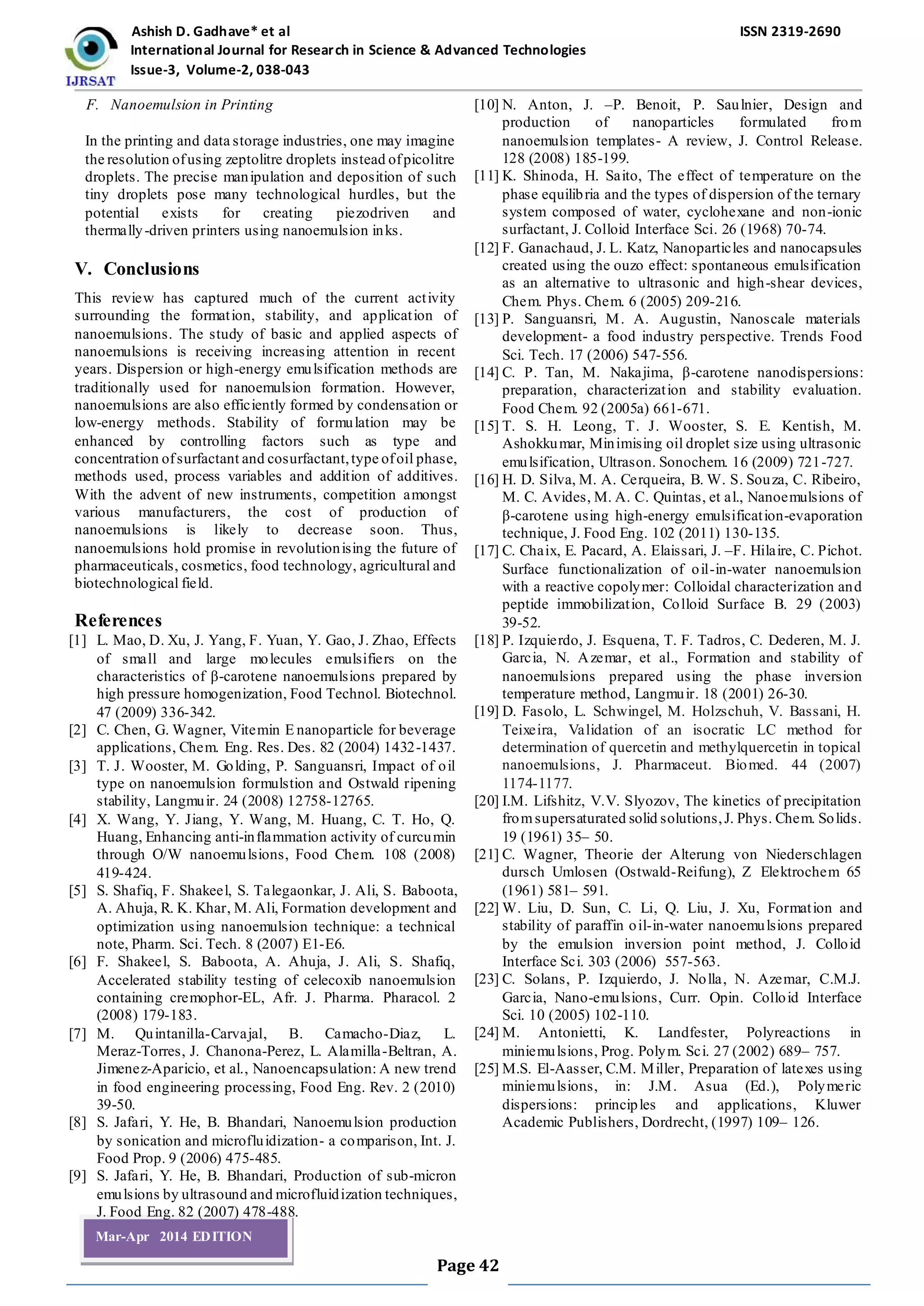 Ashish D. Gadhave* et al ISSN 2319-2690
International Journal for Research in Science & Advanced Technologies
Issue-3, Volume-2, 038-043
Page 42
Mar-Apr 2014 EDITION
F. Nanoemulsion in Printing
In the printing and data storage industries, one may imagine
the resolution ofusing zeptolitre droplets instead ofpicolitre
droplets. The precise manipulation and deposition of such
tiny droplets pose many technological hurdles, but the
potential exists for creating piezodriven and
thermally-driven printers using nanoemulsion inks.
V. Conclusions
This review has captured much of the current activity
surrounding the formation, stability, and application of
nanoemulsions. The study of basic and applied aspects of
nanoemulsions is receiving increasing attention in recent
years. Dispersion or high-energy emulsification methods are
traditionally used for nanoemulsion formation. However,
nanoemulsions are also efficiently formed by condensation or
low-energy methods. Stability of formulation may be
enhanced by controlling factors such as type and
concentration ofsurfactant and cosurfactant,type ofoil phase,
methods used, process variables and addition of additives.
With the advent of new instruments, competition amongst
various manufacturers, the cost of production of
nanoemulsions is likely to decrease soon. Thus,
nanoemulsions hold promise in revolutionising the future of
pharmaceuticals, cosmetics, food technology, agricultural and
biotechnological field.
References
[1] L. Mao, D. Xu, J. Yang, F. Yuan, Y. Gao, J. Zhao, Effects
of small and large molecules emulsifiers on the
characteristics of β-carotene nanoemulsions prepared by
high pressure homogenization, Food Technol. Biotechnol.
47 (2009) 336-342.
[2] C. Chen, G. Wagner, Vitemin E nanoparticle for beverage
applications, Chem. Eng. Res. Des. 82 (2004) 1432-1437.
[3] T. J. Wooster, M. Golding, P. Sanguansri, Impact of oil
type on nanoemulsion formulstion and Ostwald ripening
stability, Langmuir. 24 (2008) 12758-12765.
[4] X. Wang, Y. Jiang, Y. Wang, M. Huang, C. T. Ho, Q.
Huang, Enhancing anti-inflammation activity of curcumin
through O/W nanoemulsions, Food Chem. 108 (2008)
419-424.
[5] S. Shafiq, F. Shakeel, S. Talegaonkar, J. Ali, S. Baboota,
A. Ahuja, R. K. Khar, M. Ali, Formation development and
optimization using nanoemulsion technique: a technical
note, Pharm. Sci. Tech. 8 (2007) E1-E6.
[6] F. Shakeel, S. Baboota, A. Ahuja, J. Ali, S. Shafiq,
Accelerated stability testing of celecoxib nanoemulsion
containing cremophor-EL, Afr. J. Pharma. Pharacol. 2
(2008) 179-183.
[7] M. Quintanilla-Carvajal, B. Camacho-Diaz, L.
Meraz-Torres, J. Chanona-Perez, L. Alamilla-Beltran, A.
Jimenez-Aparicio, et al., Nanoencapsulation: A new trend
in food engineering processing, Food Eng. Rev. 2 (2010)
39-50.
[8] S. Jafari, Y. He, B. Bhandari, Nanoemulsion production
by sonication and microfluidization- a comparison, Int. J.
Food Prop. 9 (2006) 475-485.
[9] S. Jafari, Y. He, B. Bhandari, Production of sub-micron
emulsions by ultrasound and microfluidization techniques,
J. Food Eng. 82 (2007) 478-488.
[10] N. Anton, J. –P. Benoit, P. Saulnier, Design and
production of nanoparticles formulated from
nanoemulsion templates- A review, J. Control Release.
128 (2008) 185-199.
[11] K. Shinoda, H. Saito, The effect of temperature on the
phase equilibria and the types of dispersion of the ternary
system composed of water, cyclohexane and non-ionic
surfactant, J. Colloid Interface Sci. 26 (1968) 70-74.
[12] F. Ganachaud, J. L. Katz, Nanoparticles and nanocapsules
created using the ouzo effect: spontaneous emulsification
as an alternative to ultrasonic and high-shear devices,
Chem. Phys. Chem. 6 (2005) 209-216.
[13] P. Sanguansri, M. A. Augustin, Nanoscale materials
development- a food industry perspective. Trends Food
Sci. Tech. 17 (2006) 547-556.
[14] C. P. Tan, M. Nakajima, β-carotene nanodispersions:
preparation, characterization and stability evaluation.
Food Chem. 92 (2005a) 661-671.
[15] T. S. H. Leong, T. J. Wooster, S. E. Kentish, M.
Ashokkumar, Minimising oil droplet size using ultrasonic
emulsification, Ultrason. Sonochem. 16 (2009) 721-727.
[16] H. D. Silva, M. A. Cerqueira, B. W. S. Souza, C. Ribeiro,
M. C. Avides, M. A. C. Quintas, et al., Nanoemulsions of
β-carotene using high-energy emulsification-evaporation
technique, J. Food Eng. 102 (2011) 130-135.
[17] C. Chaix, E. Pacard, A. Elaissari, J. –F. Hilaire, C. Pichot.
Surface functionalization of oil-in-water nanoemulsion
with a reactive copolymer: Colloidal characterization and
peptide immobilization, Colloid Surface B. 29 (2003)
39-52.
[18] P. Izquierdo, J. Esquena, T. F. Tadros, C. Dederen, M. J.
Garcia, N. Azemar, et al., Formation and stability of
nanoemulsions prepared using the phase inversion
temperature method, Langmuir. 18 (2001) 26-30.
[19] D. Fasolo, L. Schwingel, M. Holzschuh, V. Bassani, H.
Teixeira, Validation of an isocratic LC method for
determination of quercetin and methylquercetin in topical
nanoemulsions, J. Pharmaceut. Biomed. 44 (2007)
1174-1177.
[20] I.M. Lifshitz, V.V. Slyozov, The kinetics of precipitation
fromsupersaturated solid solutions,J. Phys. Chem. Solids.
19 (1961) 35– 50.
[21] C. Wagner, Theorie der Alterung von Niederschlagen
dursch Umlosen (Ostwald-Reifung), Z Elektrochem 65
(1961) 581– 591.
[22] W. Liu, D. Sun, C. Li, Q. Liu, J. Xu, Formation and
stability of paraffin oil-in-water nanoemulsions prepared
by the emulsion inversion point method, J. Colloid
Interface Sci. 303 (2006) 557-563.
[23] C. Solans, P. Izquierdo, J. Nolla, N. Azemar, C.M.J.
Garcia, Nano-emulsions, Curr. Opin. Colloid Interface
Sci. 10 (2005) 102-110.
[24] M. Antonietti, K. Landfester, Polyreactions in
miniemulsions, Prog. Polym. Sci. 27 (2002) 689– 757.
[25] M.S. El-Aasser, C.M. Miller, Preparation of latexes using
miniemulsions, in: J.M. Asua (Ed.), Polymeric
dispersions: principles and applications, Kluwer
Academic Publishers, Dordrecht, (1997) 109– 126.
 