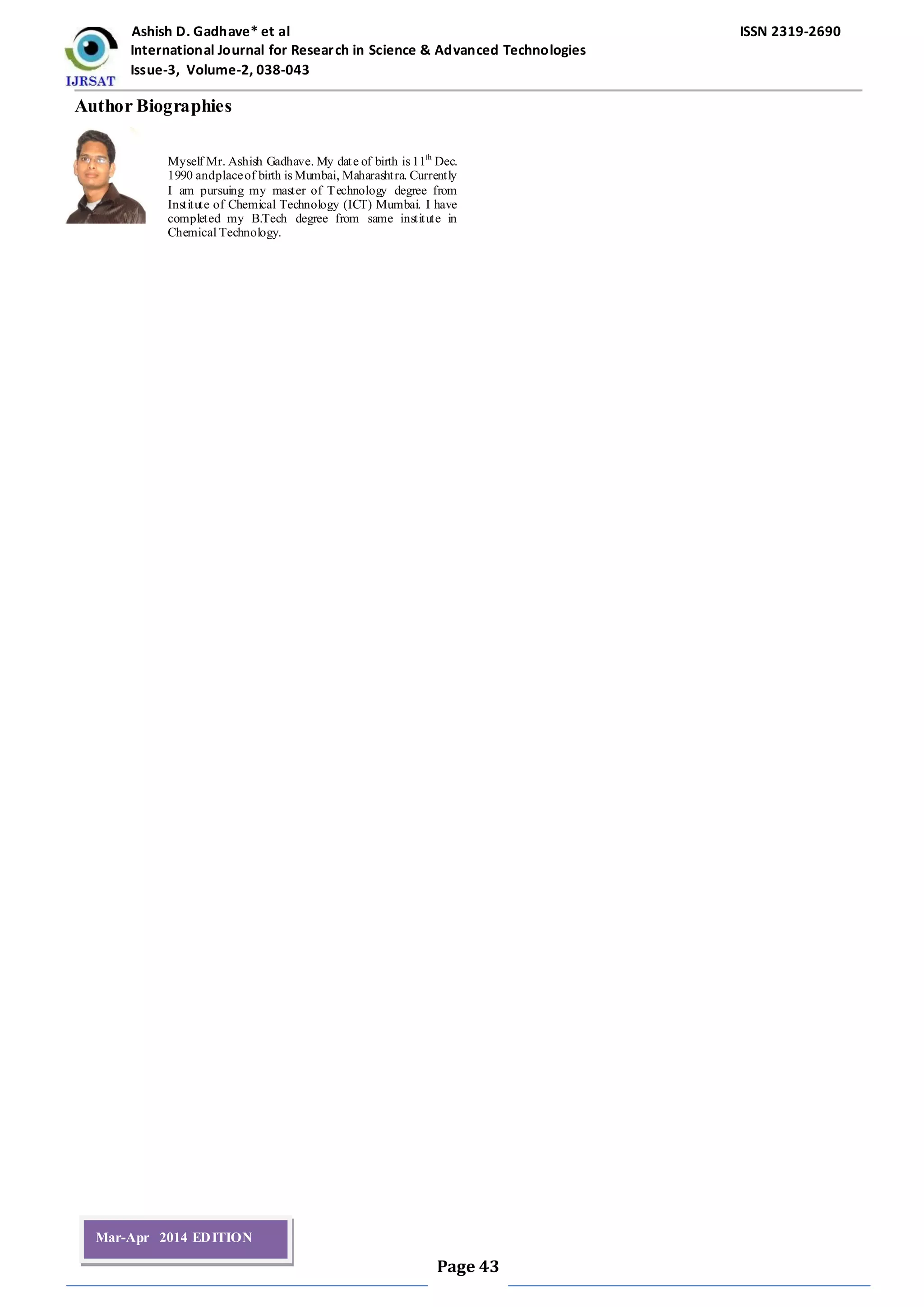 Ashish D. Gadhave* et al ISSN 2319-2690
International Journal for Research in Science & Advanced Technologies
Issue-3, Volume-2, 038-043
Page 43
Mar-Apr 2014 EDITION
Author Biographies
Myself Mr. Ashish Gadhave. My date of birth is 11th
Dec.
1990 andplaceof birth is Mumbai, Maharashtra. Currently
I am pursuing my master of Technology degree from
Institute of Chemical Technology (ICT) Mumbai. I have
completed my B.Tech degree from same institute in
Chemical Technology.
 