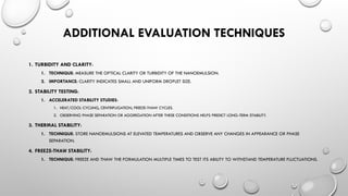 ADDITIONAL EVALUATION TECHNIQUES
1. TURBIDITY AND CLARITY:
1. TECHNIQUE: MEASURE THE OPTICAL CLARITY OR TURBIDITY OF THE NANOEMULSION.
2. IMPORTANCE: CLARITY INDICATES SMALL AND UNIFORM DROPLET SIZE.
2. STABILITY TESTING:
1. ACCELERATED STABILITY STUDIES:
1. HEAT/COOL CYCLING, CENTRIFUGATION, FREEZE-THAW CYCLES.
2. OBSERVING PHASE SEPARATION OR AGGREGATION AFTER THESE CONDITIONS HELPS PREDICT LONG-TERM STABILITY.
3. THERMAL STABILITY:
1. TECHNIQUE: STORE NANOEMULSIONS AT ELEVATED TEMPERATURES AND OBSERVE ANY CHANGES IN APPEARANCE OR PHASE
SEPARATION.
4. FREEZE-THAW STABILITY:
1. TECHNIQUE: FREEZE AND THAW THE FORMULATION MULTIPLE TIMES TO TEST ITS ABILITY TO WITHSTAND TEMPERATURE FLUCTUATIONS.
 