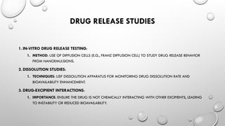DRUG RELEASE STUDIES
1. IN-VITRO DRUG RELEASE TESTING:
1. METHOD: USE OF DIFFUSION CELLS (E.G., FRANZ DIFFUSION CELL) TO STUDY DRUG RELEASE BEHAVIOR
FROM NANOEMULSIONS.
2. DISSOLUTION STUDIES:
1. TECHNIQUES: USP DISSOLUTION APPARATUS FOR MONITORING DRUG DISSOLUTION RATE AND
BIOAVAILABILITY ENHANCEMENT.
3. DRUG-EXCIPIENT INTERACTIONS:
1. IMPORTANCE: ENSURE THE DRUG IS NOT CHEMICALLY INTERACTING WITH OTHER EXCIPIENTS, LEADING
TO INSTABILITY OR REDUCED BIOAVAILABILITY.
 
