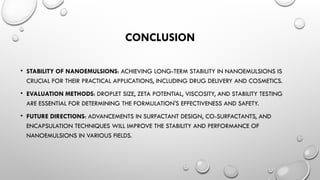 CONCLUSION
• STABILITY OF NANOEMULSIONS: ACHIEVING LONG-TERM STABILITY IN NANOEMULSIONS IS
CRUCIAL FOR THEIR PRACTICAL APPLICATIONS, INCLUDING DRUG DELIVERY AND COSMETICS.
• EVALUATION METHODS: DROPLET SIZE, ZETA POTENTIAL, VISCOSITY, AND STABILITY TESTING
ARE ESSENTIAL FOR DETERMINING THE FORMULATION'S EFFECTIVENESS AND SAFETY.
• FUTURE DIRECTIONS: ADVANCEMENTS IN SURFACTANT DESIGN, CO-SURFACTANTS, AND
ENCAPSULATION TECHNIQUES WILL IMPROVE THE STABILITY AND PERFORMANCE OF
NANOEMULSIONS IN VARIOUS FIELDS.
 