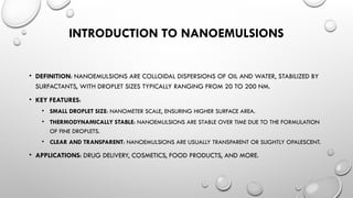 INTRODUCTION TO NANOEMULSIONS
• DEFINITION: NANOEMULSIONS ARE COLLOIDAL DISPERSIONS OF OIL AND WATER, STABILIZED BY
SURFACTANTS, WITH DROPLET SIZES TYPICALLY RANGING FROM 20 TO 200 NM.
• KEY FEATURES:
• SMALL DROPLET SIZE: NANOMETER SCALE, ENSURING HIGHER SURFACE AREA.
• THERMODYNAMICALLY STABLE: NANOEMULSIONS ARE STABLE OVER TIME DUE TO THE FORMULATION
OF FINE DROPLETS.
• CLEAR AND TRANSPARENT: NANOEMULSIONS ARE USUALLY TRANSPARENT OR SLIGHTLY OPALESCENT.
• APPLICATIONS: DRUG DELIVERY, COSMETICS, FOOD PRODUCTS, AND MORE.
 