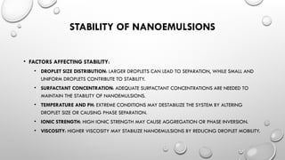 STABILITY OF NANOEMULSIONS
• FACTORS AFFECTING STABILITY:
• DROPLET SIZE DISTRIBUTION: LARGER DROPLETS CAN LEAD TO SEPARATION, WHILE SMALL AND
UNIFORM DROPLETS CONTRIBUTE TO STABILITY.
• SURFACTANT CONCENTRATION: ADEQUATE SURFACTANT CONCENTRATIONS ARE NEEDED TO
MAINTAIN THE STABILITY OF NANOEMULSIONS.
• TEMPERATURE AND PH: EXTREME CONDITIONS MAY DESTABILIZE THE SYSTEM BY ALTERING
DROPLET SIZE OR CAUSING PHASE SEPARATION.
• IONIC STRENGTH: HIGH IONIC STRENGTH MAY CAUSE AGGREGATION OR PHASE INVERSION.
• VISCOSITY: HIGHER VISCOSITY MAY STABILIZE NANOEMULSIONS BY REDUCING DROPLET MOBILITY.
 
