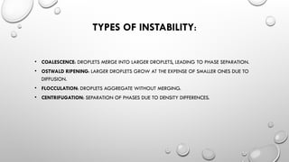 TYPES OF INSTABILITY:
• COALESCENCE: DROPLETS MERGE INTO LARGER DROPLETS, LEADING TO PHASE SEPARATION.
• OSTWALD RIPENING: LARGER DROPLETS GROW AT THE EXPENSE OF SMALLER ONES DUE TO
DIFFUSION.
• FLOCCULATION: DROPLETS AGGREGATE WITHOUT MERGING.
• CENTRIFUGATION: SEPARATION OF PHASES DUE TO DENSITY DIFFERENCES.
 