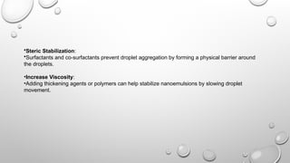 •Steric Stabilization:
•Surfactants and co-surfactants prevent droplet aggregation by forming a physical barrier around
the droplets.
•Increase Viscosity:
•Adding thickening agents or polymers can help stabilize nanoemulsions by slowing droplet
movement.
 