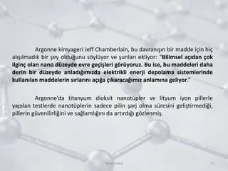 Argonne kimyageri Jeff Chamberlain, bu davranışın bir madde için hiç
alışılmadık bir şey olduğunu söylüyor ve şunları ekliyor: “Bilimsel açıdan çok
ilginç olan nano düzeyde evre geçişleri görüyoruz. Bu ise, bu maddeleri daha
derin bir düzeyde anladığımızda elektrikli enerji depolama sistemlerinde
kullanılan maddelerin sırlarını açığa çıkaracağımız anlamına geliyor.”
Argonne’da titanyum dioksit nanotüpler ve lityum iyon pillerle
yapılan testlerde nanotüplerin sadece pilin şarj olma süresini geliştirmediği,
pillerin güvenilirliğini ve sağlamlığını da artırdığı gözlenmiş.
17Nano Enerji
 