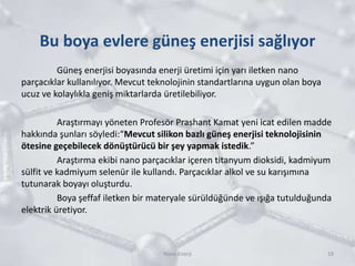Bu boya evlere güneş enerjisi sağlıyor
Güneş enerjisi boyasında enerji üretimi için yarı iletken nano
parçacıklar kullanılıyor. Mevcut teknolojinin standartlarına uygun olan boya
ucuz ve kolaylıkla geniş miktarlarda üretilebiliyor.
Araştırmayı yöneten Profesör Prashant Kamat yeni icat edilen madde
hakkında şunları söyledi:“Mevcut silikon bazlı güneş enerjisi teknolojisinin
ötesine geçebilecek dönüştürücü bir şey yapmak istedik.”
Araştırma ekibi nano parçacıklar içeren titanyum dioksidi, kadmiyum
sülfit ve kadmiyum selenür ile kullandı. Parçacıklar alkol ve su karışımına
tutunarak boyayı oluşturdu.
Boya şeffaf iletken bir materyale sürüldüğünde ve ışığa tutulduğunda
elektrik üretiyor.
18Nano Enerji
 