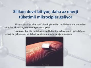 Silikon devri bitiyor, daha az enerji
tüketimli mikroçipler geliyor
Silikona ciddi bir alternatif olarak gösterilen molibdenit maddesinden
üretilen ilk mikroçipler test aşamasına geldi.
Uzmanlar bir tür metal olan molibdenitin mikroçiplerin çok daha az
enerjiyle çalışmasını ve daha ince olmasını sağlayacağını söylüyor.
19Nano Enerji
 