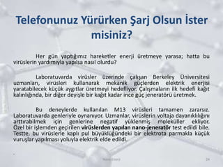 Telefonunuz Yürürken Şarj Olsun İster
misiniz?
Her gün yaptığımız hareketler enerji üretmeye yarasa; hatta bu
virüslerin yardımıyla yapılsa nasıl olurdu?
Laboratuvarda virüsler üzerinde çalışan Berkeley Üniversitesi
uzmanları, virüsleri kullanarak mekanik güçlerden elektrik enerjisi
yaratabilecek küçük aygıtlar üretmeyi hedefliyor. Çalışmaların ilk hedefi kağıt
kalınlığında, bir diğer deyişle bir kağıt kadar ince güç jeneratörü üretmek.
Bu deneylerde kullanılan M13 virüsleri tamamen zararsız.
Laboratuvarda genleriyle oynanıyor. Uzmanlar, virüslerin voltaja dayanıklılığını
arttırabilmek için genlerine negatif yüklenmiş moleküller ekliyor.
Özel bir işlemden geçirilen virüslerden yapılan nano-jeneratör test edildi bile.
Testte, bu virüslerle kaplı pul büyüklüğündeki bir elektrota parmakla küçük
vuruşlar yapılması yoluyla elektrik elde edildi.
.
24Nano Enerji
 