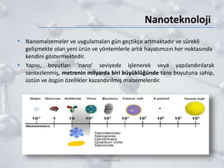 Nanoteknoloji
 Nanomalzemeler ve uygulamaları gün geçtikçe artmaktadır ve sürekli
gelişmekte olan yeni ürün ve yöntemlerle artık hayatımızın her noktasında
kendini göstermektedir.
 Yapısı, boyutları 'nano' seviyede işlenerek veya yapılandırılarak
sentezlenmiş, metrenin milyarda biri büyüklüğünde tane boyutuna sahip,
üstün ve özgün özellikler kazandırılmış malzemelerdir.
3Nano Enerji
 