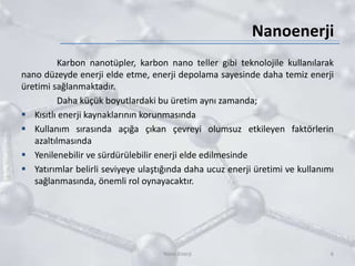 Nanoenerji
Karbon nanotüpler, karbon nano teller gibi teknolojile kullanılarak
nano düzeyde enerji elde etme, enerji depolama sayesinde daha temiz enerji
üretimi sağlanmaktadır.
Daha küçük boyutlardaki bu üretim aynı zamanda;
 Kısıtlı enerji kaynaklarının korunmasında
 Kullanım sırasında açığa çıkan çevreyi olumsuz etkileyen faktörlerin
azaltılmasında
 Yenilenebilir ve sürdürülebilir enerji elde edilmesinde
 Yatırımlar belirli seviyeye ulaştığında daha ucuz enerji üretimi ve kullanımı
sağlanmasında, önemli rol oynayacaktır.
6Nano Enerji
 