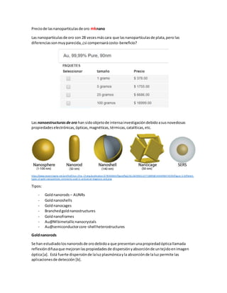 Preciode lasnanopartículasde oro mknano
Las nanopartículasde oro son 28 vecesmáscara que lasnanopartículasde plata,pero las
diferenciassonmuyparecida,¿si compensarácosto-beneficio?
Las nanoestructuras de oro han sidoobjetode intensainvestigacióndebidoasusnovedosas
propiedadeselectrónicas,ópticas,magnéticas,térmicas,catalíticas,etc.
https://www.researchgate.net/profile/Chun-Chia_Cheng/publication/278300664/figure/fig2/AS:283900132773889@1444698474599/Figure-2-Different-
types-of-gold-nanoparticles-commonly-used-in-anticancer-diagnosis-and.png
Tipos:
- Goldnanorods – AUNRs
- Goldnanoshells
- Goldnanocages
- Branchedgoldnanostructures
- Goldnanoframes
- Au@Mbimetallicnanocrystals
- Au@semiconductorcore-shellheterostructures
Goldnanorods
Se han estudiadolosnanorodsde orodebidoa que presentanunapropiedadópticallamada
reflexióndifusaque mejoranlaspropiedadesde dispersiónyabsorciónde untejidoenimagen
óptica[a]. Está fuerte dispersiónde laluzplasmónicayla absorciónde laluz permite las
aplicacionesde detección [b].
 