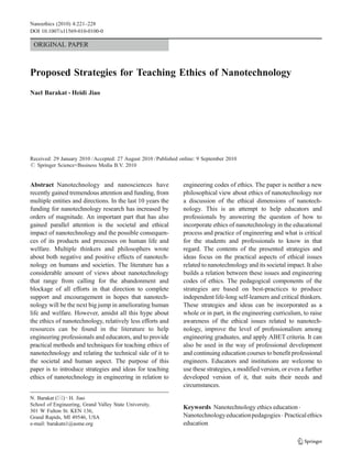 Nanoethics (2010) 4:221–228
DOI 10.1007/s11569-010-0100-0

 ORIGINAL PAPER



Proposed Strategies for Teaching Ethics of Nanotechnology
Nael Barakat & Heidi Jiao




Received: 29 January 2010 / Accepted: 27 August 2010 / Published online: 9 September 2010
# Springer Science+Business Media B.V. 2010


Abstract Nanotechnology and nanosciences have                     engineering codes of ethics. The paper is neither a new
recently gained tremendous attention and funding, from            philosophical view about ethics of nanotechnology nor
multiple entities and directions. In the last 10 years the        a discussion of the ethical dimensions of nanotech-
funding for nanotechnology research has increased by              nology. This is an attempt to help educators and
orders of magnitude. An important part that has also              professionals by answering the question of how to
gained parallel attention is the societal and ethical             incorporate ethics of nanotechnology in the educational
impact of nanotechnology and the possible consequen-              process and practice of engineering and what is critical
ces of its products and processes on human life and               for the students and professionals to know in that
welfare. Multiple thinkers and philosophers wrote                 regard. The contents of the presented strategies and
about both negative and positive effects of nanotech-             ideas focus on the practical aspects of ethical issues
nology on humans and societies. The literature has a              related to nanotechnology and its societal impact. It also
considerable amount of views about nanotechnology                 builds a relation between these issues and engineering
that range from calling for the abandonment and                   codes of ethics. The pedagogical components of the
blockage of all efforts in that direction to complete             strategies are based on best-practices to produce
support and encouragement in hopes that nanotech-                 independent life-long self-learners and critical thinkers.
nology will be the next big jump in ameliorating human            These strategies and ideas can be incorporated as a
life and welfare. However, amidst all this hype about             whole or in part, in the engineering curriculum, to raise
the ethics of nanotechnology, relatively less efforts and         awareness of the ethical issues related to nanotech-
resources can be found in the literature to help                  nology, improve the level of professionalism among
engineering professionals and educators, and to provide           engineering graduates, and apply ABET criteria. It can
practical methods and techniques for teaching ethics of           also be used in the way of professional development
nanotechnology and relating the technical side of it to           and continuing education courses to benefit professional
the societal and human aspect. The purpose of this                engineers. Educators and institutions are welcome to
paper is to introduce strategies and ideas for teaching           use these strategies, a modified version, or even a further
ethics of nanotechnology in engineering in relation to            developed version of it, that suits their needs and
                                                                  circumstances.
N. Barakat (*) : H. Jiao
School of Engineering, Grand Valley State University,
                                                                  Keywords Nanotechnology ethics education .
301 W Fulton St. KEN 136,
Grand Rapids, MI 49546, USA                                       Nanotechnology education pedagogies . Practical ethics
e-mail: barakatn1@asme.org                                        education
 
