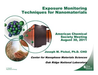 Exposure Monitoring
                       Techniques for Nanomaterials




                                           American Chemical
                                             Society Meeting
                                             August 30, 2011



                                   Joseph M. Pickel, Ph.D. CHO

                          Center for Nanophase Materials Sciences
                                    Oak Ridge National Laboratory

UT-Battelle
Department of Energy
 