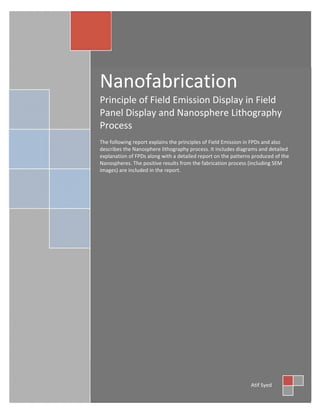  
 
Nanofabrication 
Principle of Field Emission Display in Field 
Panel Display and Nanosphere Lithography 
Process 
 
The following report explains the principles of Field Emission in FPDs and also 
describes the Nanosphere lithography process. It includes diagrams and detailed 
explanation of FPDs along with a detailed report on the patterns produced of the 
Nanospheres. The positive results from the fabrication process (including SEM 
images) are included in the report. 
 
 
Atif Syed 
 
 