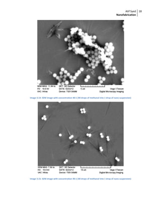 Atif Syed
Nanofabrication
18 
 
 
Image 3.14: SEM image with concentration 40:1 (40 drops of methanol into 1 drop of nano suspension) 
 
Image 3.15: SEM image with concentration 40:1 (40 drops of methanol into 1 drop of nano suspension) 
 