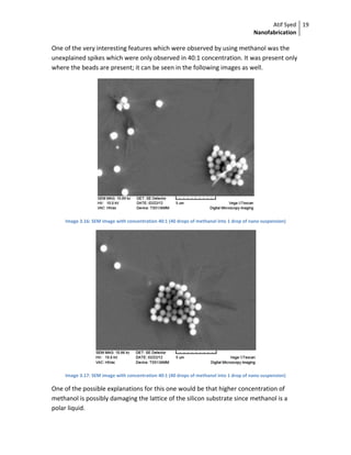Atif Syed
Nanofabrication
19 
 
One of the very interesting features which were observed by using methanol was the 
unexplained spikes which were only observed in 40:1 concentration. It was present only 
where the beads are present; it can be seen in the following images as well. 
 
Image 3.16: SEM image with concentration 40:1 (40 drops of methanol into 1 drop of nano suspension) 
 
Image 3.17: SEM image with concentration 40:1 (40 drops of methanol into 1 drop of nano suspension) 
One of the possible explanations for this one would be that higher concentration of 
methanol is possibly damaging the lattice of the silicon substrate since methanol is a 
polar liquid. 
 