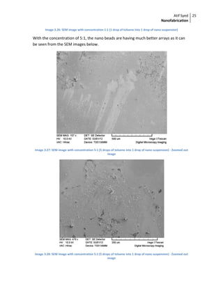 Atif Syed
Nanofabrication
25 
 
Image 3.26: SEM image with concentration 1:1 (1 drop of toluene into 1 drop of nano suspension) 
With the concentration of 5:1, the nano beads are having much better arrays as it can 
be seen from the SEM images below. 
 
Image 3.27: SEM image with concentration 5:1 (5 drops of toluene into 1 drop of nano suspension) ‐ Zoomed out 
image 
 
Image 3.28: SEM image with concentration 5:1 (5 drops of toluene into 1 drop of nano suspension) ‐ Zoomed out 
image 
 
