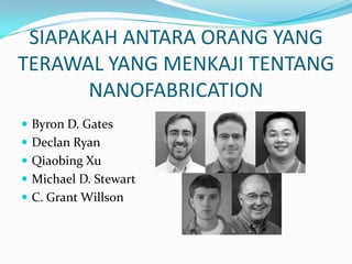 SIAPAKAH ANTARA ORANG YANG
TERAWAL YANG MENKAJI TENTANG
NANOFABRICATION
 Byron D. Gates
 Declan Ryan
 Qiaobing Xu
 Michael D. Stewart
 C. Grant Willson
 