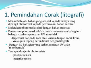 1. Pemindahan Corak (litografi)
 Menambah satu bahan yang sensitif kepada cahaya yang
dipangil photoresist kepada permukaan bahan substrat
 Meletakan photomask selari dengan bahan substrat
 Pengunaan photomask adalah untuk menentukan bahagian-
bahagian terkena pancaran UV atau tidak
-Diperbuat daripada kaca atau kuarza dengan corak krom
- Walaupun topeng perlu dibuat dengan litografi
 Dengan itu bahagian yang terkena sinaran UV akan
“membentuk”
 Terdapat dua jenis photoresists
-positive resists
-negative resists
 