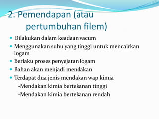 2. Pemendapan (atau
pertumbuhan filem)
 Dilakukan dalam keadaan vacum
 Menggunakan suhu yang tinggi untuk mencairkan
logam
 Berlaku proses penyejatan logam
 Bahan akan menjadi mendakan
 Terdapat dua jenis mendakan wap kimia
-Mendakan kimia bertekanan tinggi
-Mendakan kimia bertekanan rendah
 