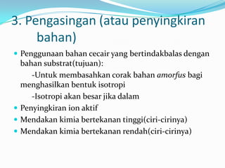 3. Pengasingan (atau penyingkiran
bahan)
 Penggunaan bahan cecair yang bertindakbalas dengan
bahan substrat(tujuan):
-Untuk membasahkan corak bahan amorfus bagi
menghasilkan bentuk isotropi
-Isotropi akan besar jika dalam
 Penyingkiran ion aktif
 Mendakan kimia bertekanan tinggi(ciri-cirinya)
 Mendakan kimia bertekanan rendah(ciri-cirinya)
 