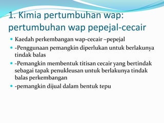 1. Kimia pertumbuhan wap:
pertumbuhan wap pepejal-cecair
 Kaedah perkembangan wap-cecair –pepejal
 -Penggunaan pemangkin diperlukan untuk berlakunya
tindak balas
 -Pemangkin membentuk titisan cecair yang bertindak
sebagai tapak penukleusan untuk berlakunya tindak
balas perkembangan
 -pemangkin dijual dalam bentuk tepu
 