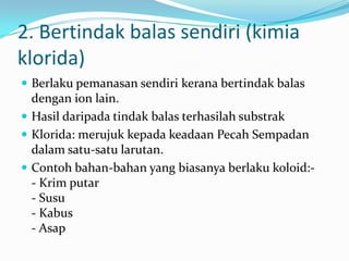 2. Bertindak balas sendiri (kimia
klorida)
 Berlaku pemanasan sendiri kerana bertindak balas
dengan ion lain.
 Hasil daripada tindak balas terhasilah substrak
 Klorida: merujuk kepada keadaan Pecah Sempadan
dalam satu-satu larutan.
 Contoh bahan-bahan yang biasanya berlaku koloid:-
- Krim putar
- Susu
- Kabus
- Asap
 