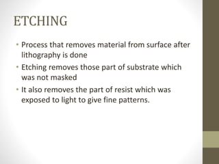 ETCHING
• Process that removes material from surface after
lithography is done
• Etching removes those part of substrate which
was not masked
• It also removes the part of resist which was
exposed to light to give fine patterns.
 