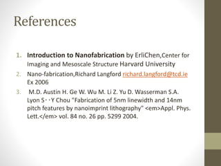 References
1. Introduction to Nanofabrication by ErliChen,Center for
Imaging and Mesoscale Structure Harvard University
2. Nano-fabrication,Richard Langford richard.langford@tcd.ie
Ex 2006
3. M.D. Austin H. Ge W. Wu M. Li Z. Yu D. Wasserman S.A.
Lyon S‥Y Chou "Fabrication of 5nm linewidth and 14nm
pitch features by nanoimprint lithography" <em>Appl. Phys.
Lett.</em> vol. 84 no. 26 pp. 5299 2004.
 