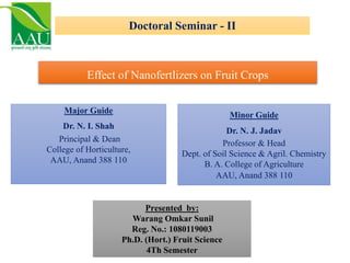 Doctoral Seminar - II
Effect of Nanofertlizers on Fruit Crops
Presented by:
Warang Omkar Sunil
Reg. No.: 1080119003
Ph.D. (Hort.) Fruit Science
4Th Semester
Major Guide
Dr. N. I. Shah
Principal & Dean
College of Horticulture,
AAU, Anand 388 110
Minor Guide
Dr. N. J. Jadav
Professor & Head
Dept. of Soil Science & Agril. Chemistry
B. A. College of Agriculture
AAU, Anand 388 110
 