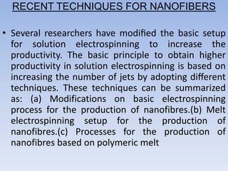 RECENT TECHNIQUES FOR NANOFIBERS
• Several researchers have modiﬁed the basic setup
for solution electrospinning to increase the
productivity. The basic principle to obtain higher
productivity in solution electrospinning is based on
increasing the number of jets by adopting diﬀerent
techniques. These techniques can be summarized
as: (a) Modifications on basic electrospinning
process for the production of nanofibres.(b) Melt
electrospinning setup for the production of
nanofibres.(c) Processes for the production of
nanofibres based on polymeric melt
 