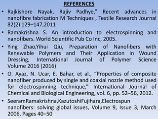 REFERENCES
• Rajkishore Nayak, Rajiv Padhye,” Recent advances in
nanofibre fabrication M Techniques , Textile Research Journal
82(2) 129–147,2011
• Ramakrishna S. An introduction to electrospinning and
nanofibers. World Scientific Pub Co Inc, 2005.
• Ying Zhao,Yihui Qiu, Preparation of Nanofibers with
Renewable Polymers and Their Application in Wound
Dressing, International Journal of Polymer Science
Volume 2016 (2016)
• O. Ayaz, N. Ucar, E. Bahar, et al., “Properties of composite
nanofiber produced by single and coaxial nozzle method used
for electrospinning technique,” International Journal of
Chemical and Biological Engineering, vol. 6, pp. 52–56, 2012.
• SeeramRamakrishna,KazutoshiFujihara,Electrospun
nanofibers: solving global issues, Volume 9, Issue 3, March
2006, Pages 40–50
 