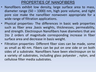 PROPERTIES OF NANOFIBERS
• Nanofibers exhibit low density, large surface area to mass,
diameter range (50 – 1000) nm, high pore volume, and tight
pore size make the nanofiber nonwoven appropriate for a
wide range of filtration applications.
• Physical properties- The differences in basic web properties
such as fiber area ,basis weights, thicknesses, permeability,
and strength. Electrospun Nanofibers have diameters that are
1to 2 orders of magnitude corresponding increase in fiber
surface area and decrease in basis weight.
• Filtration properties- Different fiber sizes can be made, some
as small as 40 nm. Fibers can be put on one side or on both
sides of a substrate. Nanofibers have been electrospun on to
a variety of substrates, including glass polyester , nylon, and
cellulose filter media substrates.
 