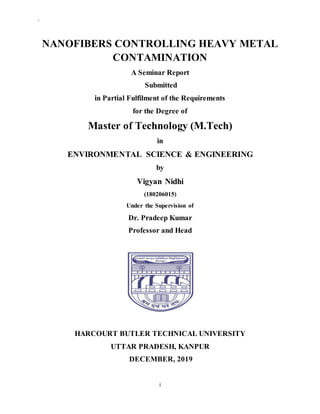 `
i
NANOFIBERS CONTROLLING HEAVY METAL
CONTAMINATION
A Seminar Report
Submitted
in Partial Fulfilment of the Requirements
for the Degree of
Master of Technology (M.Tech)
in
ENVIRONMENTAL SCIENCE & ENGINEERING
by
Vigyan Nidhi
(180206015)
Under the Supervision of
Dr. Pradeep Kumar
Professor and Head
HARCOURT BUTLER TECHNICAL UNIVERSITY
UTTAR PRADESH, KANPUR
DECEMBER, 2019
 