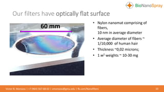 Our filters have optically flat surface
10Victor N. Morozov | +7 (964) 567-68-63 | vmorozov@gmu.edu | fb.com/Nanofilters
• Nylon nanomat comprising of
fibers,
10 nm in average diameter
• Average diameter of fibers ~
1/10,000 of human hair
• Thickness ~0,02 microns;
• 1 м2 weights ~ 10-30 mg
60 mm
 