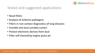 • Nasal filters
• Analysis of airborne pathogens
• Filters in non-contact diagnostics of lung diseases
• Invisible anti-dust (smoke) curtain
• Protect electronic devices from dust
• Filter self cleaned by engine pulse jet
Tested and suggested applications
16Victor N. Morozov | +7 (964) 567-68-63 | vmorozov@gmu.edu | fb.com/Nanofilters
 