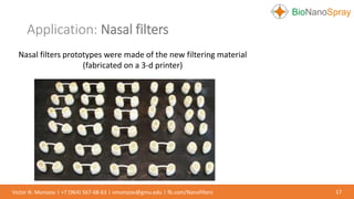Application: Nasal filters
17Victor N. Morozov | +7 (964) 567-68-63 | vmorozov@gmu.edu | fb.com/Nanofilters
Nasal filters prototypes were made of the new filtering material
(fabricated on a 3-d printer)
 