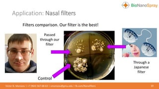 Application: Nasal filters
19Victor N. Morozov | +7 (964) 567-68-63 | vmorozov@gmu.edu | fb.com/Nanofilters
Filters comparison. Our filter is the best!
Through a
Japanese
filter
Passed
through our
filter
Control
 