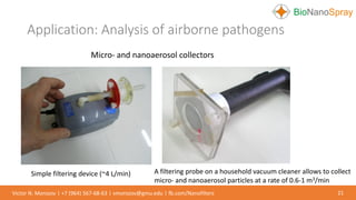 Application: Analysis of airborne pathogens
21Victor N. Morozov | +7 (964) 567-68-63 | vmorozov@gmu.edu | fb.com/Nanofilters
Micro- and nanoaerosol collectors
Simple filtering device (~4 L/min) A filtering probe on a household vacuum cleaner allows to collect
micro- and nanoaerosol particles at a rate of 0.6-1 m3/min
 