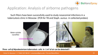 Application: Analysis of airborne pathogens
23Victor N. Morozov | +7 (964) 567-68-63 | vmorozov@gmu.edu | fb.com/Nanofilters
Such filters have been successfully used to study nosocomial infections in a
tuberculosis clinic in Moscow (PCR for TB and Staph. aureus in collected probes)
Three cell of Mycobacterium tuberculosis cells in 1 m3 of air can be detected!!
Water-soluble
nanofilter
 