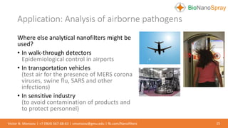 Application: Analysis of airborne pathogens
25Victor N. Morozov | +7 (964) 567-68-63 | vmorozov@gmu.edu | fb.com/Nanofilters
Where else analytical nanofilters might be
used?
• In walk-through detectors
Epidemiological control in airports
• In transportation vehicles
(test air for the presence of MERS corona
viruses, swine flu, SARS and other
infections)
• In sensitive industry
(to avoid contamination of products and
to protect personnel)
 
