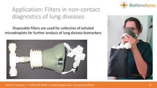 Application: Filters in non-contact
diagnostics of lung diseases
26Victor N. Morozov | +7 (964) 567-68-63 | vmorozov@gmu.edu | fb.com/Nanofilters
Disposable filters are used for collection of exhaled
microdroplets for further analysis of lung disease biomarkers
 
