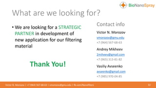 • We are looking for a STRATEGIC
PARTNER in development of
new application for our filtering
material
Thank You!
Contact info
Victor N. Morozov
vmorozov@gmu.edu
+7 (964) 567-68-63
Andrey Mikheev
2miheev@gmail.com
+7 (965) 313-81-82
Vasiliy Avseenko
avseenko@gmail.com
+7 (985) 970-04-85
What are we looking for?
32Victor N. Morozov | +7 (964) 567-68-63 | vmorozov@gmu.edu | fb.com/Nanofilters
 