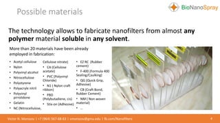 Possible materials
4Victor N. Morozov | +7 (964) 567-68-63 | vmorozov@gmu.edu | fb.com/Nanofilters
The technology allows to fabricate nanofilters from almost any
polymer material soluble in any solvent.
• Acetyl cellulose
• Nylon
• Polyvinyl alcohol
• Nitrocellulose
• Polystyrene
• Polyacryle nitril
• Polyvinyl
pirrolidone
• Gelatin
• NC (Nitrocellulose,
Cellulose nitrate)
• CA (Cellulose
acetate)
• PVC (Polyvinyl
Chloride)
• N1 ( Nylon craft
ribbon)
• PBD
(Polybutadiene, cis)
• Stix-on (Adhesive)
• EZ RC (Rubber
cement)
• F-400 (Formula 400
Sealing/Caulking)
• QG (Quick Grip,
Adhesive)
• CB (Craft Bond,
Rubber Cement)
• NM ( Non woven
material)
• …
More than 20 materials have been already
employed in fabrication:
 