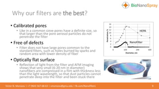 • Calibrated pores
• Like in a common sieve pores have a definite size, so
that larger than the pore aerosol particles do not
penetrate the filter
• Free of defects
• Filter does not have large pores common to the
standard filters, such as holes burned by sparks and
random area with lower density of fiber
• Optically flat surface
• Reflection of light from the filter and AFM imaging
shows that very small (6-20 nm in diameter)
nanofibers are compressed in a film with thickness less
than the light wavelength, so that dust particles cannot
penetrate deep into the filter and been stuck there
Why our filters are the best?
6Victor N. Morozov | +7 (964) 567-68-63 | vmorozov@gmu.edu | fb.com/Nanofilters
HEPA
NanoFilter
 