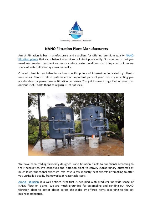 NANO Filtration Plant Manufacturers
Amrut Filtration is best manufacturers and suppliers for offering premium quality NANO
filtration plants that can obstruct any micro pollutant proficiently. So whether or not you
need wastewater treatment reuses or surface water condition, our thing control in every
space of water filtration systems manually.
Offered plant is reachable in various specific points of interest as indicated by client's
necessities. Nano filtration systems are an important piece of your industry accepting you
are decide on approved water filtration processes. You get to save a huge load of resources
on your useful costs than the regular RO structures.
We have been trading flawlessly designed Nano filtration plants to our clients according to
their necessities. We conceived the filtration plant to convey extraordinary outcomes at
much lower functional expenses. We have a few industry-best experts attempting to offer
you unrivalled quality frameworks at reasonable costs.
Amrut Filtration is a well-defined firm that is occupied with producer for wide scope of
NANO filtration plants. We are much grounded for assembling and sending out NANO
filtration plant to better places across the globe by offered items according to the set
business standards.
 