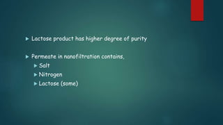  Lactose product has higher degree of purity 
 Permeate in nanofiltration contains, 
 Salt 
 Nitrogen 
 Lactose (some) 
 